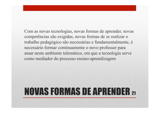 NOVAS FORMAS DE APRENDER
Com as novas tecnologias, novas formas de aprender, novas
competências são exigidas, novas formas de se realizar o
trabalho pedagógico são necessárias e fundamentalmente, é
necessário formar continuamente o novo professor para
atuar neste ambiente telemático, em que a tecnologia serve
como mediador do processo ensino-aprendizagem
21
 