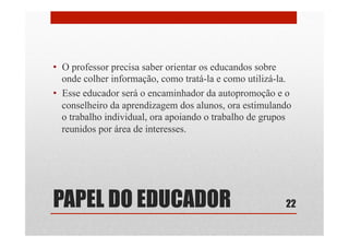 •  O professor precisa saber orientar os educandos sobre
onde colher informação, como tratá-la e como utilizá-la.
•  Esse educador será o encaminhador da autopromoção e o
conselheiro da aprendizagem dos alunos, ora estimulando
o trabalho individual, ora apoiando o trabalho de grupos
reunidos por área de interesses.
22PAPEL DO EDUCADOR
 