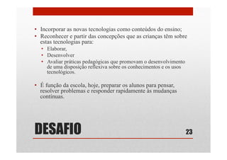 DESAFIO
•  Incorporar as novas tecnologias como conteúdos do ensino;
•  Reconhecer e partir das concepções que as crianças têm sobre
estas tecnologias para:
•  Elaborar,
•  Desenvolver
•  Avaliar práticas pedagógicas que promovam o desenvolvimento
de uma disposição reflexiva sobre os conhecimentos e os usos
tecnológicos.
•  É função da escola, hoje, preparar os alunos para pensar,
resolver problemas e responder rapidamente às mudanças
contínuas.
23
 