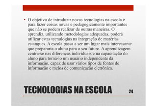 TECNOLOGIAS NA ESCOLA
•  O objetivo de introduzir novas tecnologias na escola é
para fazer coisas novas e pedagogicamente importantes
que não se podem realizar de outras maneiras. O
aprendiz, utilizando metodologias adequadas, poderá
utilizar estas tecnologias na integração de matérias
estanques. A escola passa a ser um lugar mais interessante
que prepararia o aluno para o seu futuro. A aprendizagem
centra-se nas diferenças individuais e na capacitação do
aluno para torná-lo um usuário independente da
informação, capaz de usar vários tipos de fontes de
informação e meios de comunicação eletrônica.
24
 