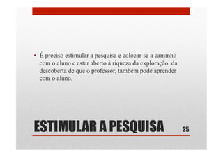 ESTIMULAR A PESQUISA
•  É preciso estimular a pesquisa e colocar-se a caminho
com o aluno e estar aberto à riqueza da exploração, da
descoberta de que o professor, também pode aprender
com o aluno.
25
 