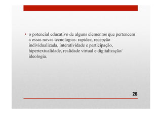 •  o potencial educativo de alguns elementos que pertencem
a essas novas tecnologias: rapidez, recepção
individualizada, interatividade e participação,
hipertextualidade, realidade virtual e digitalização/
ideologia.
26
 