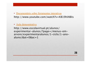 •  Documentário sobre ferramentas interativas
http://www.youtube.com/watch?v=KB19hihBIis
•  Aula demosntrativa
http://www.escolavirtual.pt/alunos/
experimentar-alunos/?page=/menus-em-
arvore/experimentaralunos/1-ciclo/1-ano-
aluno/&at=0&ac=1
28
 