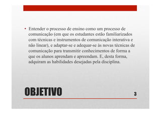 OBJETIVO
•  Entender o processo de ensino como um processo de
comunicação (em que os estudantes estão familiarizados
com técnicas e instrumentos de comunicação interativa e
não linear), e adaptar-se e adequar-se às novas técnicas de
comunicação para transmitir conhecimentos de forma a
que os alunos aprendam e apreendam. E, desta forma,
adquiram as habilidades desejadas pela disciplina.
3
 