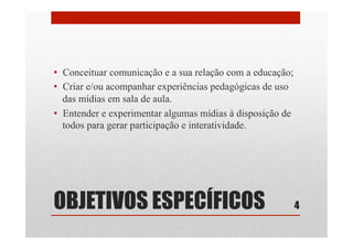 OBJETIVOS ESPECÍFICOS
•  Conceituar comunicação e a sua relação com a educação;
•  Criar e/ou acompanhar experiências pedagógicas de uso
das mídias em sala de aula.
•  Entender e experimentar algumas mídias à disposição de
todos para gerar participação e interatividade.
4
 