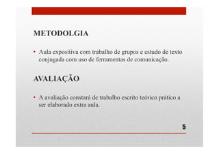 METODOLGIA
•  Aula expositiva com trabalho de grupos e estudo de texto
conjugada com uso de ferramentas de comunicação.
AVALIAÇÃO
•  A avaliação constará de trabalho escrito teórico prático a
ser elaborado extra aula.
5
 