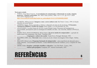 REFERÊNCIAS
Texto para estudo
•  PORTO, Tania Maria Esperon. As tecnologias de comunicação e informação na escola: relações
possíveis... relações construídas. Rev. Bras. Educ.[online]. 2006, vol.11, n.31, pp. 43-57. ISSN
1413-2478. Disponível em:
http://www.scielo.br/scielo.php?script=sci_arttext&pid=S1413-24782006000100005
•  ALMEIDA, Milton José de. Imagens e sons: a nova cultura oral. São Paulo: Cortez, 1994. (Coleção
Questões da nossa Época)
•  ADORNO, Sérgio. Entre o passado e o futuro: a educação em uma era de incertezas. VI Encontro
Nacional de Didática e Prática de Ensino. Porto Alegre, 2 a 6 de dezembro de 1991.
•  ANASTASIOU, Lea das Graças & ALVES, Leonir Passate (orgs). Processos de Ensinagem na
Universidade: pressupostos para as estratégias de trabalho em aula. 3.ed. Joinville, Editora UNIVILLE,
2004.
•  BABIN, Pierre, KOULOUMDJIAN, Marie France. Os novos modos de compreender: a geração do
audiovisual e do computador. São Paulo : Paulinas,1989.
•  ____________. Linguagem e cultura dos media. Venda Nova, Portugal: Bertrand, 1993.
•  BAUDRILLARD, Jean. Tela total: mito e ironia na era do virtual e da imagem. Porto Alegre : Sulina,
1997.
•  BELLONI, Maria Luiza. Programa formação do telespectador - uma experiência de educação para a
mídia. Brasília : Universidade de Brasília / Centre bbbInternacional de l'enfance, [s.d.]. Conjunto de vídeo
e textos.
•  DEMO, Pedro. Pesquisa : princípio científico e educativo. 2.ed. São Paulo : Cortez, 1991.
•  ____________. Educar pela pesquisa. Campinas, SP : Autores Associados, 1997.
6
 
