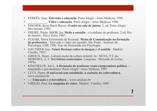 •  FERRÉS, Joan. Televisão e educação. Porto Alegre : Artes Médicas, 1996.
•  ____________. Vídeo e educação. Porto Alegre : Artes Médicas, 1996.
•  FISCHER, Rosa Maria Bueno. O mito na sala de jantar. 2. ed. Porto Alegre :
Movimento, 1993.
•  FREIRE, Paulo, SHOR, Ira. Medo e ousadia : o cotidiano do professor. 2.ed. Rio
de Janeiro : Paz e Terra, 1987.
•  FUSARI, Maria Felisminda de Rezende. Meios de Comunicação na formação
de professores : Televisão e vídeo em questão. São Paulo : Instituto de
Psicologia, USP, 1990. Tese de Doutorado em Psicologia.
•  GAUTHIER Guy. Veinte lleciones sobre la imagen y el sentido . Madrid :
Cátedra, 1992.
•  GIROUX, Henri. A disneyzação da cultura infantil. In : SILVA, T.T. da;
MOREIRA, A. F. Territórios contestados. Campinas : Mercado de Letras,
1995a.
•  KINCHELOE. Joe L. A formação do professor como compromisso político. -
mapeando o pós-moderno. Porto Alegre : Artes Médicas, 1997
•  LEVY, Pierre. O universal sem totalidade, a essência da cybercultura.
www.unisinos.br
•  ---. Educação e cybercultura. . www.unisinos.br
•  VIRILIO, Paul. La maquina de vision. Madrid : Catedra, 1989.
7
 