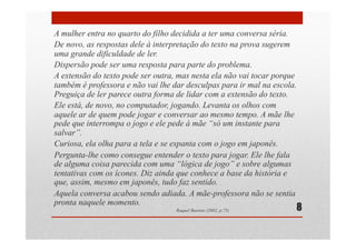 A mulher entra no quarto do filho decidida a ter uma conversa séria.
De novo, as respostas dele à interpretação do texto na prova sugerem
uma grande dificuldade de ler.
Dispersão pode ser uma resposta para parte do problema.
A extensão do texto pode ser outra, mas nesta ela não vai tocar porque
também é professora e não vai lhe dar desculpas para ir mal na escola.
Preguiça de ler parece outra forma de lidar com a extensão do texto.
Ele está, de novo, no computador, jogando. Levanta os olhos com
aquele ar de quem pode jogar e conversar ao mesmo tempo. A mãe lhe
pede que interrompa o jogo e ele pede à mãe “só um instante para
salvar”.
Curiosa, ela olha para a tela e se espanta com o jogo em japonês.
Pergunta-lhe como consegue entender o texto para jogar. Ele lhe fala
de alguma coisa parecida com uma “lógica de jogo” e sobre algumas
tentativas com os ícones. Diz ainda que conhece a base da história e
que, assim, mesmo em japonês, tudo faz sentido.
Aquela conversa acabou sendo adiada. A mãe-professora não se sentia
pronta naquele momento.
Raquel Barreto (2002, p.75) 8
 