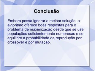 Conclusão
Embora possa ignorar a melhor solução, o
algoritmo oferece boas respostas para o
problema de maximização desde que se use
populações suficientemente numerosas e se
equilibre a probabilidade de reprodução por
crossover e por mutação.
 