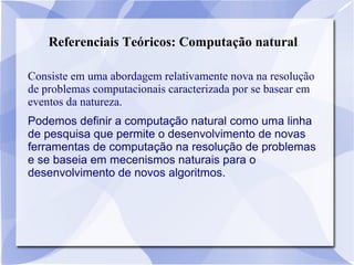 Referenciais Teóricos: Computação natural
Consiste em uma abordagem relativamente nova na resolução
de problemas computacionais caracterizada por se basear em
eventos da natureza.
Podemos definir a computação natural como uma linha
de pesquisa que permite o desenvolvimento de novas
ferramentas de computação na resolução de problemas
e se baseia em mecenismos naturais para o
desenvolvimento de novos algoritmos.
 