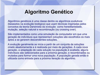 Algoritmo Genético
Algoritmos genéticos é uma classe dentre os algoritmos evolutivos
(beseados na evolução biológica) que usam técnicas inspiradas pelos
conceitos da teoria Darwinista da evolução como hereditariedade,
mutação, seleção natural e recombinação (ou crossing over).
São implementados como uma simulação de computador em que uma
geração de indivíduos que representam soluções são escolhidos os mais
aptos a se gerarem descendentes-soluções.
A evolução geralmente se inicia a partir de um conjunto de soluções
criado aleatoriamente e é realizada por meio de gerações. A cada nova
geração, a adaptação de cada solução na população é avaliada, alguns
indivíduos são selecionados para a próxima geração, e recombinados ou
mutados para formar uma nova população. A população gerada então é
utilizada como entrada para a próxima iteração do algoritmo.
 