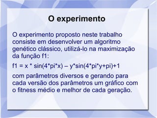 O experimento
O experimento proposto neste trabalho
consiste em desenvolver um algoritmo
genético clássico, utilizá-lo na maximização
da função f1:
f1 = x * sin(4*pi*x) – y*sin(4*pi*y+pi)+1
com parâmetros diversos e gerando para
cada versão dos parâmetros um gráfico com
o fitness médio e melhor de cada geração.
 