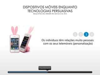 DISPOSITIVOS MÓVEIS ENQUANTO
TECNOLOGIAS PERSUASIVAS
(Klasnja & Pratt, 2012; ANACOM, 2013; Dennison et al., 2013)
Os indivíduos têm relações muito pessoais
com os seus telemóveis (personalização)
2 41 3
Enquadramento
 