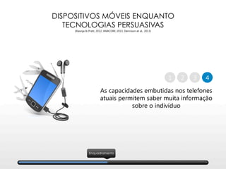 DISPOSITIVOS MÓVEIS ENQUANTO
TECNOLOGIAS PERSUASIVAS
(Klasnja & Pratt, 2012; ANACOM, 2013; Dennison et al., 2013)
As capacidades embutidas nos telefones 
atuais permitem saber muita informação 
sobre o indivíduo
2 41 3
Enquadramento
 