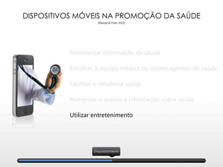 DISPOSITIVOS MÓVEIS NA PROMOÇÃO DA SAÚDE
(Klasnja & Pratt, 2012)
Enquadramento
Monitorizar informação de saúde
Envolver a equipa médica ou outros agentes de saúde
Facilitar a influência social
Aumentar o acesso a informação sobre saúde
Utilizar entretenimento
 