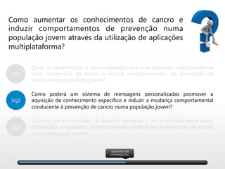Como aumentar os conhecimentos de cancro e
induzir comportamentos de prevenção numa
população jovem através da utilização de aplicações
multiplataforma?
Quais as caraterísticas e funcionalidades que uma aplicação multiplataforma
deve contemplar de modo a induzir comportamentos de prevenção de
cancro numa população jovem?

Como poderá um sistema de mensagens personalizadas promover a
aquisição de conhecimento específico e induzir a mudança comportamental
conducente à prevenção de cancro numa população jovem?

Como é que a introdução de desafios semanais e de competição entre pares
influenciará a mudança comportamental conducente à prevenção de cancro
numa população jovem?
SQ2
SQ3
SQ1
Questões de
investigação
 