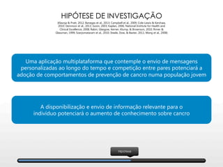 Hipótese
HIPÓTESE DE INVESTIGAÇÃO
(Klasnja & Pratt, 2012; Banegas et al., 2013; Campbell et al., 2009; Cole-Lewis & Kershaw,
2010; Dennison et al., 2013; Gosin, 2003; Kaplan, 2006; National Institute for Health and
Clinical Excellence, 2008; Rabin, Glasgow, Kerner, Klump, & Brownson, 2010; Rimer &
Glassman, 1999; Soerjomataram et al., 2010; Steele, Dow, & Baxter, 2011; Wang et al., 2008)
Uma aplicação multiplataforma que contemple o envio de mensagens
personalizadas ao longo do tempo e competição entre pares potenciará a
adoção de comportamentos de prevenção de cancro numa população jovem
A disponibilização e envio de informação relevante para o 
indivíduo potenciará o aumento de conhecimento sobre cancro
 
