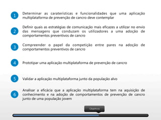 Objetivos
3
Compreender o papel da competição entre pares na adoção de
comportamentos preventivos de cancro
1
Determinar as caraterísticas e funcionalidades que uma aplicação
multiplataforma de prevenção de cancro deve contemplar 
4 Prototipar uma aplicação multiplataforma de prevenção de cancro
5 Validar a aplicação multiplataforma junto da população alvo 
6
Analisar a eficácia que a aplicação multiplataforma tem na aquisição de
conhecimento e na adoção de comportamentos de prevenção de cancro
junto de uma população jovem
2
Definir quais as estratégias de comunicação mais eficazes a utilizar no envio
das mensagens que conduzam os utilizadores a uma adoção de
comportamentos preventivos de cancro 
 