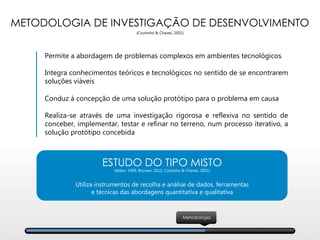 METODOLOGIA DE INVESTIGAÇÃO DE DESENVOLVIMENTO
(Coutinho & Chaves, 2001)
Permite a abordagem de problemas complexos em ambientes tecnológicos

Integra conhecimentos teóricos e tecnológicos no sentido de se encontrarem
soluções viáveis

Conduz à concepção de uma solução protótipo para o problema em causa

Realiza-se através de uma investigação rigorosa e reflexiva no sentido de
conceber, implementar, testar e refinar no terreno, num processo iterativo, a
solução protótipo concebida
ESTUDO DO TIPO MISTO
(Akker, 1999; Bryman, 2012; Coutinho & Chaves, 2001)

Utiliza instrumentos de recolha e análise de dados, ferramentas 
e técnicas das abordagens quantitativa e qualitativa 
Metodologia
 