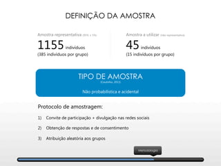 DEFINIÇÃO DA AMOSTRA

Protocolo de amostragem:

1)  Convite de participação + divulgação nas redes sociais

2)  Obtenção de respostas e de consentimento
3)  Atribuição aleatória aos grupos
Amostra a utilizar (não representativa)
45indivíduos
(15 indivíduos por grupo)
Amostra representativa (95% ± 5%)
1155indivíduos
(385 indivíduos por grupo)
TIPO DE AMOSTRA
(Coutinho, 2011)

Não probabilística e acidental
Metodologia
 