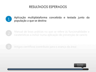 1
Aplicação multiplataforma concebida e testada junto da
população a que se destina
2
Manual de boas práticas no que se refere às funcionalidades e
caraterísticas a incluir numa aplicação de prevenção de cancro
3
 Artigos científicos (contributo para o avanço da área)
RESULTADOS ESPERADOS
Resultados
esperados
 