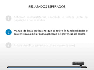 1
Aplicação multiplataforma concebida e testada junto da
população a que se destina
2
Manual de boas práticas no que se refere às funcionalidades e
caraterísticas a incluir numa aplicação de prevenção de cancro
3
 Artigos científicos (contributo para o avanço da área)
RESULTADOS ESPERADOS
Resultados
esperados
 