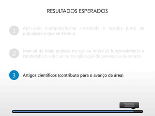 1
Aplicação multiplataforma concebida e testada junto da
população a que se destina
2
Manual de boas práticas no que se refere às funcionalidades e
caraterísticas a incluir numa aplicação de prevenção de cancro
3
 Artigos científicos (contributo para o avanço da área)
RESULTADOS ESPERADOS
Resultados
esperados
 