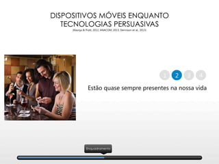 DISPOSITIVOS MÓVEIS ENQUANTO
TECNOLOGIAS PERSUASIVAS
(Klasnja & Pratt, 2012; ANACOM, 2013; Dennison et al., 2013)
Estão quase sempre presentes na nossa vida
2 41 3
Enquadramento
 
