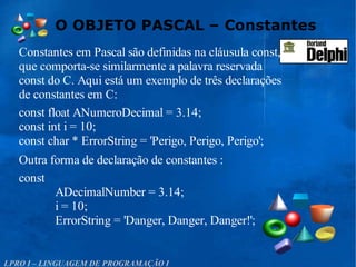 O OBJETO PASCAL – Constantes
LPRO I – LINGUAGEM DE PROGRAMAÇÃO I
Constantes em Pascal são definidas na cláusula const,
que comporta-se similarmente a palavra reservada
const do C. Aqui está um exemplo de três declarações
de constantes em C:
const float ANumeroDecimal = 3.14;
const int i = 10;
const char * ErrorString = 'Perigo, Perigo, Perigo';
Outra forma de declaração de constantes :
const
ADecimalNumber = 3.14;
i = 10;
ErrorString = 'Danger, Danger, Danger!';
 