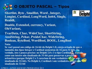 O OBJETO PASCAL – Tipos
LPRO I – LINGUAGEM DE PROGRAMAÇÃO I
ShortInt, Byte , SmallInt, Word , Integer,
Longint, Cardinal, LongWord, Int64, Single,
Real48,
Double, Extended, currency, Variant,
OleVariant,
TvarData, Char, WideChar, ShortString,
AnsiString, Pchar, PwideChar, WideString,
Boolean, ByteBool, WordBool, BOOL, LongBool
Nota:
Se você possui um código de 16-bit do Delphi 1.0, esteja avisado de que o
tamanho dos tipos Integer e Cardinal aumentou de 16 para 32 bits. Na
verdade, isto é pouco preciso: no Delphi 2.0 e 3 o tipo Cardinal foi tratado
como um inteiro não sinalizado de 31-bit para preservar a precisão
aritmética (porque Delphi 2 e 3 careciam de um verdadeiro inteiro não
sinalizado de 32-bit). No Delphi 4, Cardinal é um verdadeiro inteiro não
sinalizado de 32-bit
 