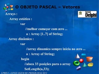 O OBJETO PASCAL – Vetores
LPRO I – LINGUAGEM DE PROGRAMAÇÃO I
Arrays :
Array estático :
var
//melhor começar com zero ...
a : Array [1..7] of String;
Array dinâmico :
var
//array dinamico sempre inicia no zero ...
a : Array of String;
begin
//aloca 33 posições para o array
SetLength(a,33);
 