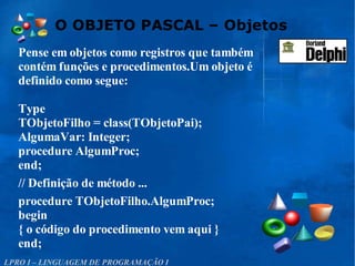 O OBJETO PASCAL – Objetos
LPRO I – LINGUAGEM DE PROGRAMAÇÃO I
Pense em objetos como registros que também
contém funções e procedimentos.Um objeto é
definido como segue:
Type
TObjetoFilho = class(TObjetoPai);
AlgumaVar: Integer;
procedure AlgumProc;
end;
// Definição de método ...
procedure TObjetoFilho.AlgumProc;
begin
{ o código do procedimento vem aqui }
end;
 