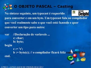 O OBJETO PASCAL – Casting
LPRO I – LINGUAGEM DE PROGRAMAÇÃO I
Na sintaxe seguinte, um typecast é requerido
para converter c em um byte. Um typecast fala ao compilador
que você realmente sabe o que você está fazendo e quer
converter um tipo para outro:
var //Declaração de variaveis ...
c: char;
b: byte;
begin
c := 's';
b := byte(c); // o compilador ficará feliz com esta linha
end.
 