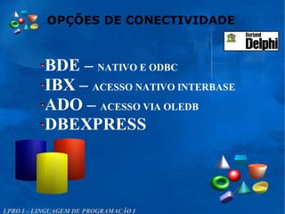 OPÇÕES DE CONECTIVIDADE
LPRO I – LINGUAGEM DE PROGRAMAÇÃO I
BDE – NATIVO E ODBC
IBX – ACESSO NATIVO INTERBASE
ADO – ACESSO VIA OLEDB
DBEXPRESS
 
