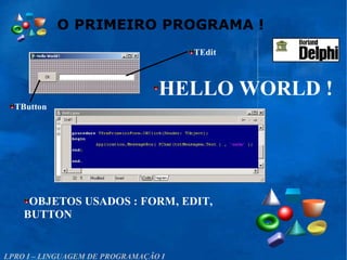 O PRIMEIRO PROGRAMA !
LPRO I – LINGUAGEM DE PROGRAMAÇÃO I
HELLO WORLD !
OBJETOS USADOS : FORM, EDIT,
BUTTON
TEdit
TButton
 