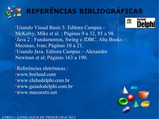 REFERÊNCIAS BIBLIOGRÁFICAS
LPRO I – LINGUAGEM DE PROGRAMAÇÃO I
Usando Visual Basic 5. Editora Campus -
McKelvy, Mike et al. ; Páginas 9 a 32, 85 a 98.
Java 2 : Fundamentos, Swing e JDBC. Alta Books –
Mecenas, Ivan; Páginas 10 a 21.
Usando Java. Editora Campus – Alexandre
Newman et al; Páginas 163 a 190.
Referências eletrônicas :
www.borland.com
www.clubedelphi.com.br
www.guiadodelphi.com.br
www.macoratti.net
 