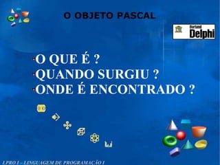 O QUE É ?
QUANDO SURGIU ?
ONDE É ENCONTRADO ?
O OBJETO PASCAL
LPRO I – LINGUAGEM DE PROGRAMAÇÃO I
 
