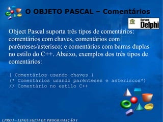O OBJETO PASCAL – Comentários
LPRO I – LINGUAGEM DE PROGRAMAÇÃO I
Object Pascal suporta três tipos de comentários:
comentários com chaves, comentários com
parênteses/asterisco; e comentários com barras duplas
no estilo do C++. Abaixo, exemplos dos três tipos de
comentários:
{ Comentários usando chaves }
(* Comentários usando parênteses e asteriscos*)
// Comentário no estilo C++
 
