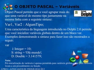 O OBJETO PASCAL – Variáveis
LPRO I – LINGUAGEM DE PROGRAMAÇÃO I
Object Pascal permite que a você agrupar mais do
que uma variável do mesmo tipo juntamente na
mesma linha com a seguinte sintaxe:
Var1, Var2 : AlgumTipo;
Uma característica da linguagem introduzida no Delphi 2.0 permite
que você inicialize variáveis globais dentro de um bloco var.
Exemplos demonstrando a sintaxe para fazer isso são mostrados a
seguir:
var
i: Integer = 10;
S: string = 'Olá mundo';
D: Double = 3.141579;
Nota:
Pré-inicialização de variáveis é apenas permitida para variáveis globais e não para variáveis
locais a um procedimento ou função.
 