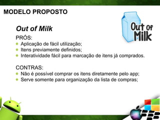 MODELO PROPOSTO
Out of Milk
PRÓS:
Aplicação de fácil utilização;
Itens previamente definidos;
Interatividade fácil para marcação de itens já comprados.
CONTRAS:
Não é possível comprar os itens diretamente pelo app;
Serve somente para organização da lista de compras;
 