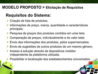 MODELO PROPOSTO > Elicitação de Requisitos
Requisitos do Sistema:
Criação de lista de produtos;
Informações de preço, marca, quantidade e características
principais;
Pesquisa de preços dos produtos contidos em uma lista;
Comparação de preços, individualmente e do valor total;
Envio das informações dos produtos, pelos supermercados;
Envio de sugestões de outros produtos de um mesmo gênero;
Acesso à solução através de dispositivos mobiles
independente da plataforma utilizada.
Possibilitar a localização dos estabelecimentos conveniados.
 