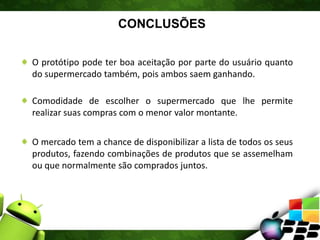 CONCLUSÕES
O protótipo pode ter boa aceitação por parte do usuário quanto
do supermercado também, pois ambos saem ganhando.
Comodidade de escolher o supermercado que lhe permite
realizar suas compras com o menor valor montante.
O mercado tem a chance de disponibilizar a lista de todos os seus
produtos, fazendo combinações de produtos que se assemelham
ou que normalmente são comprados juntos.
 
