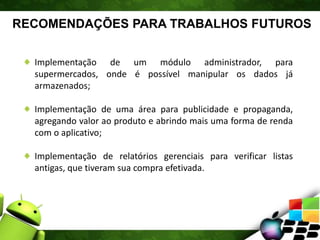 RECOMENDAÇÕES PARA TRABALHOS FUTUROS
Implementação de um módulo administrador, para
supermercados, onde é possível manipular os dados já
armazenados;
Implementação de uma área para publicidade e propaganda,
agregando valor ao produto e abrindo mais uma forma de renda
com o aplicativo;
Implementação de relatórios gerenciais para verificar listas
antigas, que tiveram sua compra efetivada.
 