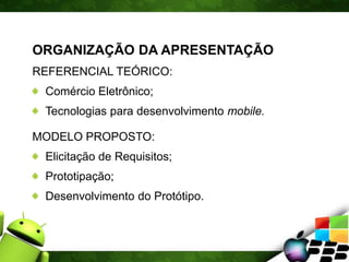 ORGANIZAÇÃO DA APRESENTAÇÃO
REFERENCIAL TEÓRICO:
Comércio Eletrônico;
Tecnologias para desenvolvimento mobile.
MODELO PROPOSTO:
Elicitação de Requisitos;
Prototipação;
Desenvolvimento do Protótipo.
 