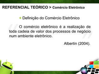 REFERENCIAL TEÓRICO > Comércio Eletrônico
Definição do Comércio Eletrônico
O comércio eletrônico é a realização de
toda cadeia de valor dos processos de negócio
num ambiente eletrônico.
Albertin (2004).
 