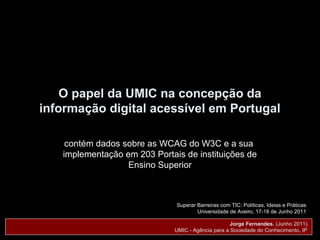 O papel da UMIC na concepção da
informação digital acessível em Portugal

    contém dados sobre as WCAG do W3C e a sua
   implementação em 203 Portais de instituições de
                  Ensino Superior



                              Superar Barreiras com TIC: Políticas, Ideias e Práticas
                                      Universidade de Aveiro, 17-18 de Junho 2011

                                                    Jorge Fernandes. (Junho 2011).
                              UMIC - Agência para a Sociedade do Conhecimento, IP
 