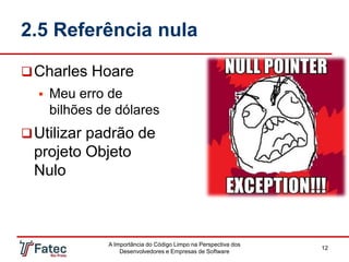 2.5 Referência nula
A Importância do Código Limpo na Perspectiva dos
Desenvolvedores e Empresas de Software
12
Charles Hoare
 Meu erro de
bilhões de dólares
Utilizar padrão de
projeto Objeto
Nulo
 
