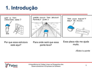 1. Introdução
A Importância do Código Limpo na Perspectiva dos
Desenvolvedores e Empresas de Software
3
Por que essa estrutura
está aqui?
Para onde será que essa
ponte leva?
Essa placa não me ajuda
muito.
//Esta é a ponte
 