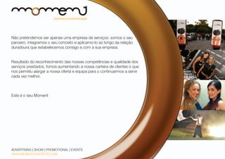 Não pretendemos ser apenas uma empresa de serviços: somos o seu
parceiro, integramos o seu conceito e aplicamo-lo ao longo da relação
duradoura que estabelecemos consigo e com a sua empresa.
Resultado do reconhecimento das nossas competências e qualidade dos
serviços prestados, fomos aumentando a nossa carteira de clientes o que
nos permitiu alargar a nossa oferta e equipa para o continuarmos a servir
cada vez melhor.

Este é o seu Moment

ADVERTISING | SHOW | PROMOTIONAL | EVENTS
WWW.MOMENT-EVENTOS.COM

 